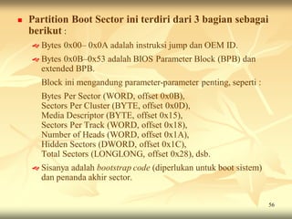    Partition Boot Sector ini terdiri dari 3 bagian sebagai
    berikut :
     Bytes   0x00– 0x0A adalah instruksi jump dan OEM ID.
     Bytes 0x0B–0x53 adalah BIOS Parameter Block (BPB) dan
      extended BPB.
      Block ini mengandung parameter-parameter penting, seperti :
      Bytes Per Sector (WORD, offset 0x0B),
      Sectors Per Cluster (BYTE, offset 0x0D),
      Media Descriptor (BYTE, offset 0x15),
      Sectors Per Track (WORD, offset 0x18),
      Number of Heads (WORD, offset 0x1A),
      Hidden Sectors (DWORD, offset 0x1C),
      Total Sectors (LONGLONG, offset 0x28), dsb.
     Sisanyaadalah bootstrap code (diperlukan untuk boot sistem)
      dan penanda akhir sector.

                                                                    56
 