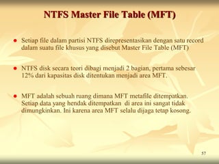NTFS Master File Table (MFT)

   Setiap file dalam partisi NTFS direpresentasikan dengan satu record
    dalam suatu file khusus yang disebut Master File Table (MFT)


   NTFS disk secara teori dibagi menjadi 2 bagian, pertama sebesar
    12% dari kapasitas disk ditentukan menjadi area MFT.


   MFT adalah sebuah ruang dimana MFT metafile ditempatkan.
    Setiap data yang hendak ditempatkan di area ini sangat tidak
    dimungkinkan. Ini karena area MFT selalu dijaga tetap kosong.




                                                                      57
 