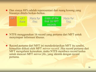    Dan sisnya 88% adalah reperesentasi dari ruang kosong yang
    biasanya ditulis berkas-berkas.
    MFT     MFT     Place for   Copy of the     Place for
            Zone      files     first 16 MFT      files
                                   records


   NTFS menggunakan 16 record yang pertama dari MFT untuk
    menyimpan informasi khusus.

   Record pertama dari MFT ini mendeskripsikan MFT itu sendiri,
    kemudian diikuti oleh MFT mirror record. Jika record pertama dari
    MFT mengalami kerusakan, maka NTFS membaca record kedua
    untuk mencari MFT mirror file, yang identik dengan record
    pertama.


                                                                    58
 