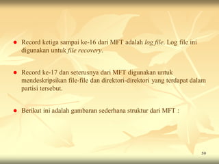    Record ketiga sampai ke-16 dari MFT adalah log file. Log file ini
    digunakan untuk file recovery.


   Record ke-17 dan seterusnya dari MFT digunakan untuk
    mendeskripsikan file-file dan direktori-direktori yang terdapat dalam
    partisi tersebut.


   Berikut ini adalah gambaran sederhana struktur dari MFT :




                                                                        59
 