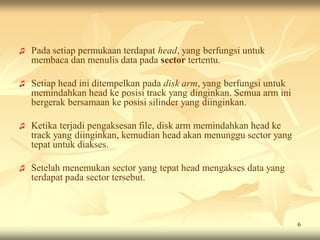 ♫   Pada setiap permukaan terdapat head, yang berfungsi untuk
    membaca dan menulis data pada sector tertentu.

♫   Setiap head ini ditempelkan pada disk arm, yang berfungsi untuk
    memindahkan head ke posisi track yang dinginkan. Semua arm ini
    bergerak bersamaan ke posisi silinder yang diinginkan.

♫   Ketika terjadi pengaksesan file, disk arm memindahkan head ke
    track yang diinginkan, kemudian head akan menunggu sector yang
    tepat untuk diakses.

♫   Setelah menemukan sector yang tepat head mengakses data yang
    terdapat pada sector tersebut.



                                                                      6
 