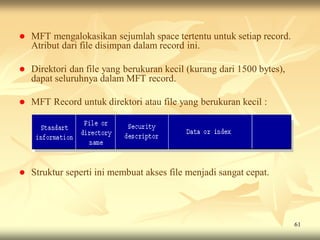    MFT mengalokasikan sejumlah space tertentu untuk setiap record.
    Atribut dari file disimpan dalam record ini.

   Direktori dan file yang berukuran kecil (kurang dari 1500 bytes),
    dapat seluruhnya dalam MFT record.

   MFT Record untuk direktori atau file yang berukuran kecil :




   Struktur seperti ini membuat akses file menjadi sangat cepat.




                                                                        61
 