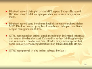    Direktori record disimpan dalam MFT seperti halnya file record.
    Direktori record tidak menyimpan data, melainkan menyimpan
    index.

   Direktori record yang berukuran kecil disimpan seluruhnya dalam
    MFT. Direktori record yang berukuran besar disimpan dan diatur
    dengan menggunakan B-tree.

   NTFS menggunakan atribut untuk menyimpan informasi-informasi
    dari semua file dan direktori. Dalam disk atribut ini dibagi menjadi
    dua komponen : header dan data. Header menyimpan tipe atribut,
    nama dan flag, serta mengidentifikasikan lokasi dari data atribut.

   NTFS mempunyai 14 tipe atribut sebagai berikut :



                                                                           62
 