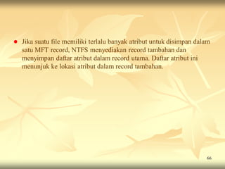    Jika suatu file memiliki terlalu banyak atribut untuk disimpan dalam
    satu MFT record, NTFS menyediakan record tambahan dan
    menyimpan daftar atribut dalam record utama. Daftar atribut ini
    menunjuk ke lokasi atribut dalam record tambahan.




                                                                      66
 