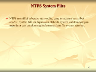 NTFS System Files

   NTFS memiliki beberapa system file, yang semuanya beratribut
    hidden. System file ini digunakan oleh file system untuk meyimpan
    metadata dan untuk mengimplementasikan file system tersebut.




                                                                    67
 
