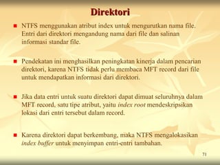 Direktori
   NTFS menggunakan atribut index untuk mengurutkan nama file.
    Entri dari direktori mengandung nama dari file dan salinan
    informasi standar file.

   Pendekatan ini menghasilkan peningkatan kinerja dalam pencarian
    direktori, karena NTFS tidak perlu membaca MFT record dari file
    untuk mendapatkan informasi dari direktori.

   Jika data entri untuk suatu direktori dapat dimuat seluruhnya dalam
    MFT record, satu tipe atribut, yaitu index root mendeskripsikan
    lokasi dari entri tersebut dalam record.


   Karena direktori dapat berkembang, maka NTFS mengalokasikan
    index buffer untuk menyimpan entri-entri tambahan.
                                                                      71
 