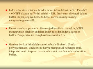    Index allocation attribute header menentukan lokasi buffer. Pada NT
    4.0 NTFS ukuran buffer ini adalah 4 KB. Entri-entri direktori dalam
    buffer ini panjangnya berbeda-beda, karena masing-masing
    mengandung nama file.

   Untuk membuat pencarian file menjadi seefisien mungkin, NTFS
    mengurutkan direktori didalam index root dan index allocation
    buffer. Pengurutan ini menghasilkan struktur tree.


   Gambar berikut ini adalah contoh sebuah direktori. Untuk
    penyederhanaan, direktori ini hanya mempunyai beberapa entri,
    tetapi entri-entri terpisah dalam index root dan dua index allocation
    buffer.


                                                                        72
 