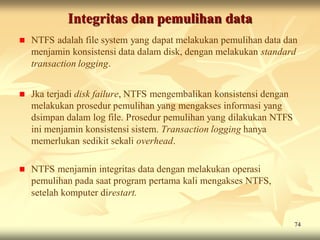 Integritas dan pemulihan data
   NTFS adalah file system yang dapat melakukan pemulihan data dan
    menjamin konsistensi data dalam disk, dengan melakukan standard
    transaction logging.


   Jka terjadi disk failure, NTFS mengembalikan konsistensi dengan
    melakukan prosedur pemulihan yang mengakses informasi yang
    dsimpan dalam log file. Prosedur pemulihan yang dilakukan NTFS
    ini menjamin konsistensi sistem. Transaction logging hanya
    memerlukan sedikit sekali overhead.

   NTFS menjamin integritas data dengan melakukan operasi
    pemulihan pada saat program pertama kali mengakses NTFS,
    setelah komputer direstart.


                                                                      74
 