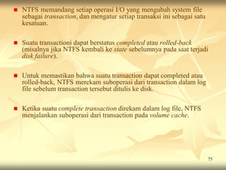    NTFS memandang setiap operasi I/O yang mengubah system file
    sebagai transaction, dan mengatur setiap transaksi ini sebagai satu
    kesatuan.

   Suatu transactioni dapat berstatus completed atau rolled-back
    (misalnya jika NTFS kembali ke state sebelumnya pada saat terjadi
    disk failure).

   Untuk memastikan bahwa suatu transaction dapat completed atau
    rolled-back, NTFS merekam suboperasi dari transaction dalam log
    file sebelum transaction tersebut ditulis ke disk.

   Ketika suatu complete transaction direkam dalam log file, NTFS
    menjalankan suboperasi dari transaction pada volume cache.




                                                                          75
 
