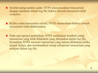    Setelah meng-update cache, NTFS menyelesaikan transaction
    dengan merekam dalam log file bahwa seluruh transaction telah
    complete.


   Ketika suatu transaction selesai, NTFS memastikan bahwa seluruh
    transaction telah dilaksanakan.


   Pada saat operasi pemulihan, NTFS melakukan kembali setiap
    transaction yang telah dilakukan yang ditemukan dalam log file.
    Kemudian NTFS mencari transaction yang belum dilakukan ketika
    terjadi failure, dan membatalkan setiap suboperasi transaction yang
    terekam dalam log file.




                                                                          76
 