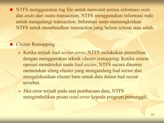   NTFS menggunakan log file untuk mencatat semua informasi redo
    dan undo dari suatu transaction. NTFS menggunakan informasi redo
    untuk mengulangi transaction. Informasi undo memungkinkan
    NTFS untuk membatalkan transaction yang belum selesai atau salah.


   Cluster Remapping
       Ketika terjadi bad-sector error, NTFS melakukan pemulihan
        dengan menggunakan teknik cluster remapping. Ketika sistem
        operasi mendeteksi suatu bad-sector, NTFS secara dinamis
        memetakan ulang cluster yang mengandung bad sector dan
        mengalokasikan cluster baru untuk data dalam bad sector
        tersebut.
       Jika error terjadi pada saat pembacaan data, NTFS
        mengembalikan pesan read error kepada program pemanggil.


                                                                     77
 