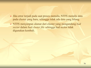    Jika error terjadi pada saat proses menulis, NTFS menulis data
    pada cluster yang baru, sehingga tidak ada data yang hilang.
   NTFS menyimpan alamat dari cluster yang mengandung bad
    sector dalam bad cluster file sehingga bad sector tidak
    digunakan kembali.




                                                                     78
 