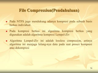 File Compression(Pendahuluan)

   Pada NTFS juga mendukung adanya kompresi pada sebuah basis
    berkas individual.

   Pada kompresi berkas ini algoritma kompresi berkas yang
    digunakan adalah algoritma kompresi Lempel-Ziv

   Algoritma Lempel-Ziv ini adalah lossless compresion, artinya
    algoritma ini menjaga hilang-nya data pada saat proses kompresi
    atau dekompresi




                                                                 79
 