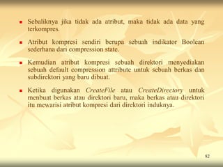    Sebaliknya jika tidak ada atribut, maka tidak ada data yang
    terkompres.
   Atribut kompresi sendiri berupa sebuah indikator Boolean
    sederhana dari compression state.
   Kemudian atribut kompresi sebuah direktori menyediakan
    sebuah default compression attribute untuk sebuah berkas dan
    subdirektori yang baru dibuat.
   Ketika digunakan CreateFile atau CreateDirectory untuk
    menbuat berkas atau direktori baru, maka berkas atau direktori
    itu mewarisi atribut kompresi dari direktori induknya.




                                                                     82
 