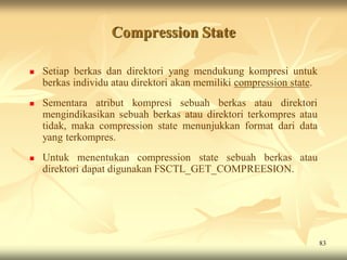 Compression State

   Setiap berkas dan direktori yang mendukung kompresi untuk
    berkas individu atau direktori akan memiliki compression state.
   Sementara atribut kompresi sebuah berkas atau direktori
    mengindikasikan sebuah berkas atau direktori terkompres atau
    tidak, maka compression state menunjukkan format dari data
    yang terkompres.
   Untuk menentukan compression state sebuah berkas atau
    direktori dapat digunakan FSCTL_GET_COMPREESION.




                                                                      83
 