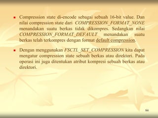    Compression state di-encode sebagai sebuah 16-bit value. Dan
    nilai compression state dari COMPRESSION_FORMAT_NONE
    menandakan suatu berkas tidak dikompres. Sedangkan nilai
    COMPRESSION_FORMAT_DEFAULT menandakan suatu
    berkas telah terkompres dengan format default compression.

   Dengan menggunakan FSCTL_SET_COMPRESSION kita dapat
    mengatur compression state sebuah berkas atau direktori. Pada
    operasi ini juga ditentukan atribut kompresi sebuah berkas atau
    direktori.




                                                                      84
 