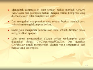    Mengubah compression state sebuah berkas menjadi nonzero
    value akan mengkompres berkas dengan format kompresi yang
    di-encode oleh nilai compression state.
   Dan mengubah compression state sebuah berkas menjadi zero
    value akan mengdekompres berkas.
   Sedangkan mengubah compression state sebuah direktori tidak
    menghasilkan apapun.
   Lalu untuk mendapatkan ukuran berkas ter-kompres dapat
    digunakan fungsi GetCompressedFileSize. Dan gunakan
    GetFileSize untuk memperoleh ukuran yang sebenarnya dari
    berkas yang dikompres.




                                                                  85
 