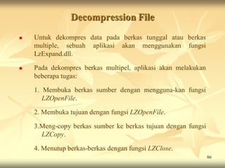 Decompression File
   Untuk dekompres data pada berkas tunggal atau berkas
    multiple, sebuah aplikasi akan menggunakan fungsi
    LzExpand.dll.

   Pada dekompres berkas multipel, aplikasi akan melakukan
    beberapa tugas:

    1. Membuka berkas sumber dengan mengguna-kan fungsi
       LZOpenFile.

    2. Membuka tujuan dengan fungsi LZOpenFile.

    3.Meng-copy berkas sumber ke berkas tujuan dengan fungsi
      LZCopy.

    4. Menutup berkas-berkas dengan fungsi LZClose.
                                                               86
 