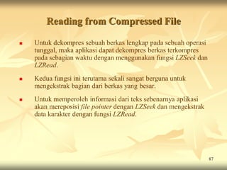 Reading from Compressed File

   Untuk dekompres sebuah berkas lengkap pada sebuah operasi
    tunggal, maka aplikasi dapat dekompres berkas terkompres
    pada sebagian waktu dengan menggunakan fungsi LZSeek dan
    LZRead.
   Kedua fungsi ini terutama sekali sangat berguna untuk
    mengekstrak bagian dari berkas yang besar.
   Untuk memperoleh informasi dari teks sebenarnya aplikasi
    akan mereposisi file pointer dengan LZSeek dan mengekstrak
    data karakter dengan fungsi LZRead.




                                                                 87
 