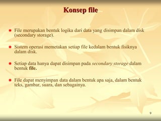 Konsep file

   File merupakan bentuk logika dari data yang disimpan dalam disk
    (secondary storage).

   Sistem operasi memetakan setiap file kedalam bentuk fisiknya
    dalam disk.

   Setiap data hanya dapat disimpan pada secondary storage dalam
    bentuk file.

   File dapat menyimpan data dalam bentuk apa saja, dalam bentuk
    teks, gambar, suara, dan sebagainya.




                                                                      9
 