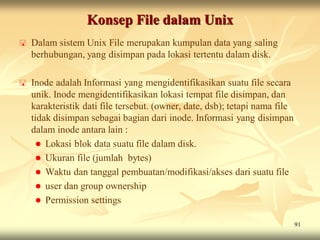 Konsep File dalam Unix
   Dalam sistem Unix File merupakan kumpulan data yang saling
    berhubungan, yang disimpan pada lokasi tertentu dalam disk.

   Inode adalah Informasi yang mengidentifikasikan suatu file secara
    unik. Inode mengidentifikasikan lokasi tempat file disimpan, dan
    karakteristik dati file tersebut. (owner, date, dsb); tetapi nama file
    tidak disimpan sebagai bagian dari inode. Informasi yang disimpan
    dalam inode antara lain :
      Lokasi blok data suatu file dalam disk.
      Ukuran file (jumlah bytes)
      Waktu dan tanggal pembuatan/modifikasi/akses dari suatu file
      user dan group ownership
      Permission settings

                                                                             91
 