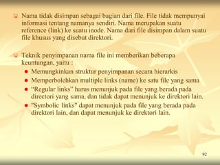    Nama tidak disimpan sebagai bagian dari file. File tidak mempunyai
    informasi tentang namanya sendiri. Nama merupakan suatu
    reference (link) ke suatu inode. Nama dari file disimpan dalam suatu
    file khusus yang disebut direktori.

   Teknik penyimpanan nama file ini memberikan beberapa
    keuntungan, yaitu :
      Memungkinkan struktur penyimpanan secara hierarkis
      Memperbolehkan multiple links (name) ke satu file yang sama
      “Regular links” harus menunjuk pada file yang berada pada
       directori yang sama, dan tidak dapat menunjuk ke direktori lain.
      "Symbolic links" dapat menunjuk pada file yang berada pada
       direktori lain, dan dapat menunjuk ke direktori lain.




                                                                      92
 