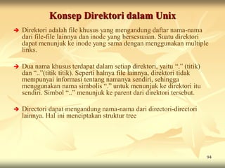 Konsep Direktori dalam Unix
   Direktori adalah file khusus yang mengandung daftar nama-nama
    dari file-file lainnya dan inode yang bersesuaian. Suatu direktori
    dapat menunjuk ke inode yang sama dengan menggunakan multiple
    links.

   Dua nama khusus terdapat dalam setiap direktori, yaitu “.” (titik)
    dan “..”(titik titik). Seperti halnya file lainnya, direktori tidak
    mempunyai informasi tentang namanya sendiri, sehingga
    menggunakan nama simbolis “.” untuk menunjuk ke direktori itu
    sendiri. Simbol “..” menunjuk ke parent dari direktori tersebut.

   Directori dapat mengandung nama-nama dari directori-directori
    lainnya. Hal ini menciptakan struktur tree




                                                                          94
 