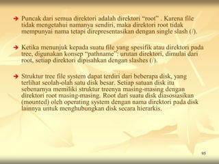    Puncak dari semua direktori adalah direktori “root” . Karena file
    tidak mengetahui namanya sendiri, maka direktori root tidak
    mempunyai nama tetapi direpresentasikan dengan single slash (/).

   Ketika menunjuk kepada suatu file yang spesifik atau direktori pada
    tree, digunakan konsep “pathname”: urutan direktori, dimulai dari
    root, setiap direktori dipisahkan dengan slashes (/).

   Struktur tree file system dapat terdiri dari beberapa disk, yang
    terlihat seolah-olah satu disk besar. Setiap satuan disk itu
    sebenarnya memiliki struktur treenya masing-masing dengan
    direktori root masing-masing. Root dari suatu disk diasosiasikan
    (mounted) oleh operating system dengan nama direktori pada disk
    lainnya untuk menghubungkan disk secara hierarkis.




                                                                        95
 