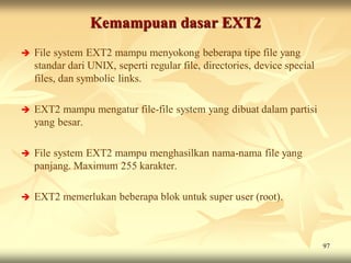 Kemampuan dasar EXT2
   File system EXT2 mampu menyokong beberapa tipe file yang
    standar dari UNIX, seperti regular file, directories, device special
    files, dan symbolic links.

   EXT2 mampu mengatur file-file system yang dibuat dalam partisi
    yang besar.

   File system EXT2 mampu menghasilkan nama-nama file yang
    panjang. Maximum 255 karakter.

   EXT2 memerlukan beberapa blok untuk super user (root).



                                                                           97
 