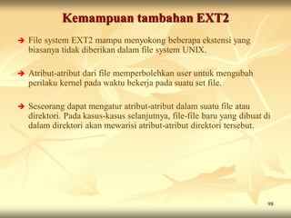 Kemampuan tambahan EXT2
   File system EXT2 mampu menyokong beberapa ekstensi yang
    biasanya tidak diberikan dalam file system UNIX.

   Atribut-atribut dari file memperbolehkan user untuk mengubah
    perilaku kernel pada waktu bekerja pada suatu set file.

   Seseorang dapat mengatur atribut-atribut dalam suatu file atau
    direktori. Pada kasus-kasus selanjutnya, file-file baru yang dibuat di
    dalam direktori akan mewarisi atribut-atribut direktori tersebut.




                                                                         98
 