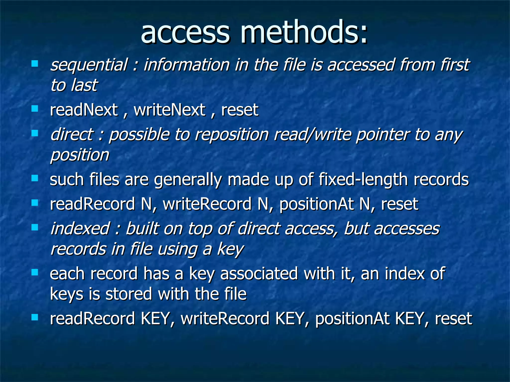 access methods:
   sequential : information in the file is accessed from first
    to last
   readNext , writeNext , reset
   direct : possible to reposition read/write pointer to any
    position
   such files are generally made up of fixed-length records
   readRecord N, writeRecord N, positionAt N, reset
   indexed : built on top of direct access, but accesses
    records in file using a key
   each record has a key associated with it, an index of
    keys is stored with the file
   readRecord KEY, writeRecord KEY, positionAt KEY, reset
 