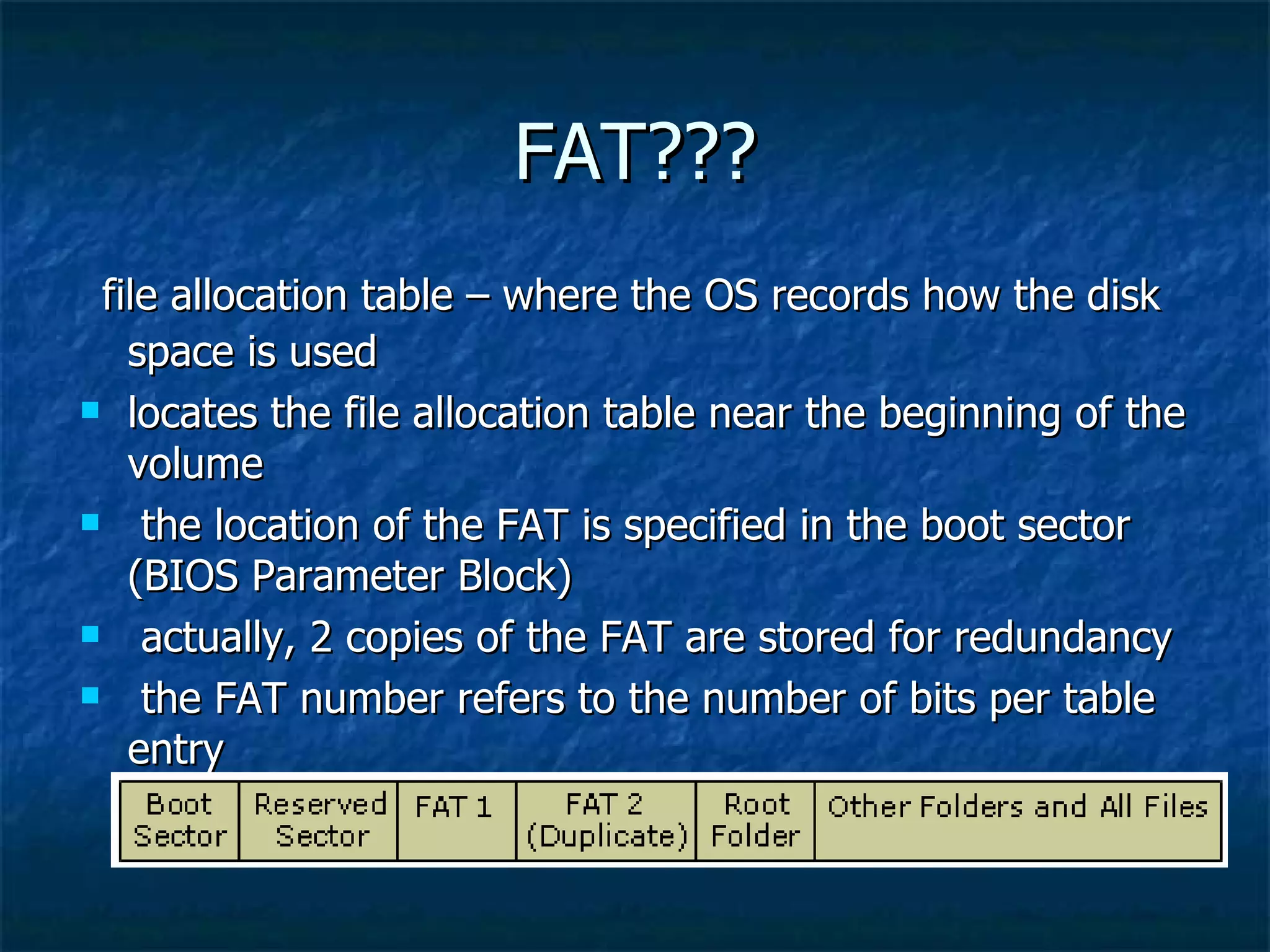 FAT???
 file allocation table – where the OS records how the disk
   space is used
 locates the file allocation table near the beginning of the

   volume
 the location of the FAT is specified in the boot sector

   (BIOS Parameter Block)
 actually, 2 copies of the FAT are stored for redundancy

 the FAT number refers to the number of bits per table

   entry
 