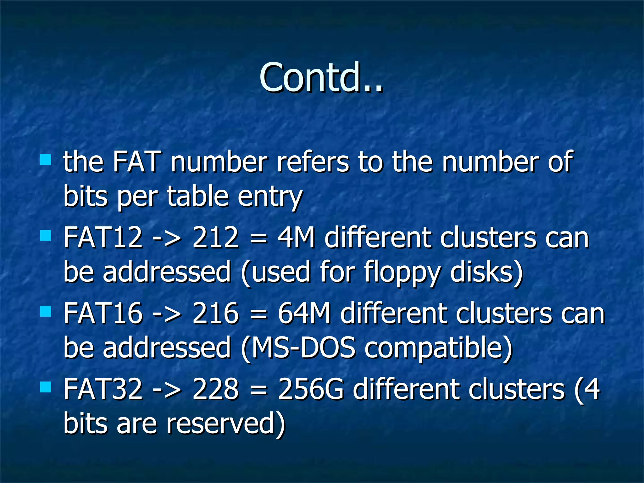 Contd..
   the FAT number refers to the number of
    bits per table entry
   FAT12 -> 212 = 4M different clusters can
    be addressed (used for floppy disks)
   FAT16 -> 216 = 64M different clusters can
    be addressed (MS-DOS compatible)
   FAT32 -> 228 = 256G different clusters (4
    bits are reserved)
 