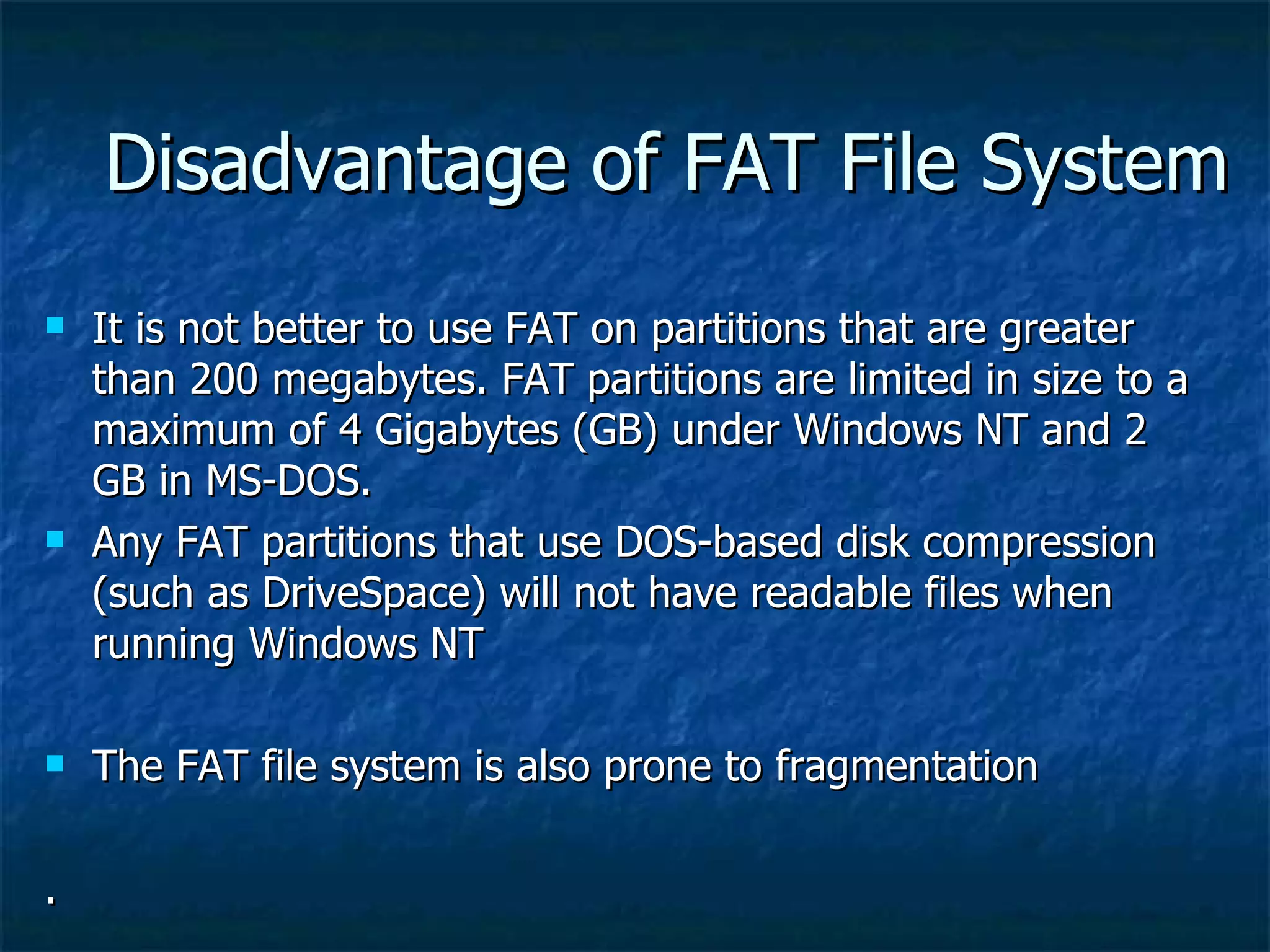 Disadvantage of FAT File System
   It is not better to use FAT on partitions that are greater
    than 200 megabytes. FAT partitions are limited in size to a
    maximum of 4 Gigabytes (GB) under Windows NT and 2
    GB in MS-DOS.
   Any FAT partitions that use DOS-based disk compression
    (such as DriveSpace) will not have readable files when
    running Windows NT

   The FAT file system is also prone to fragmentation

.
 