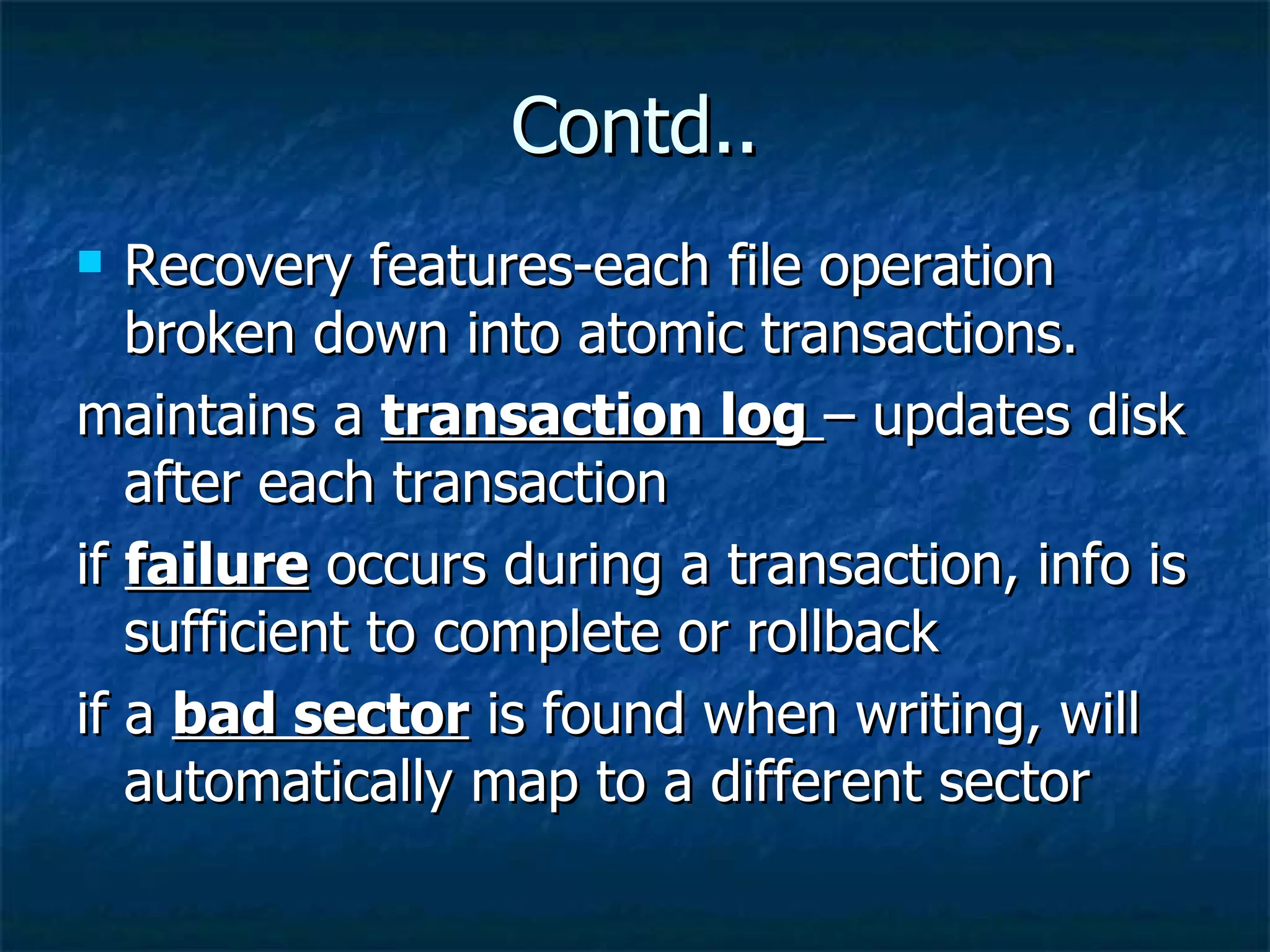 Contd..
  Recovery features-each file operation
   broken down into atomic transactions.
maintains a transaction log – updates disk
   after each transaction
if failure occurs during a transaction, info is
   sufficient to complete or rollback
if a bad sector is found when writing, will
   automatically map to a different sector
 