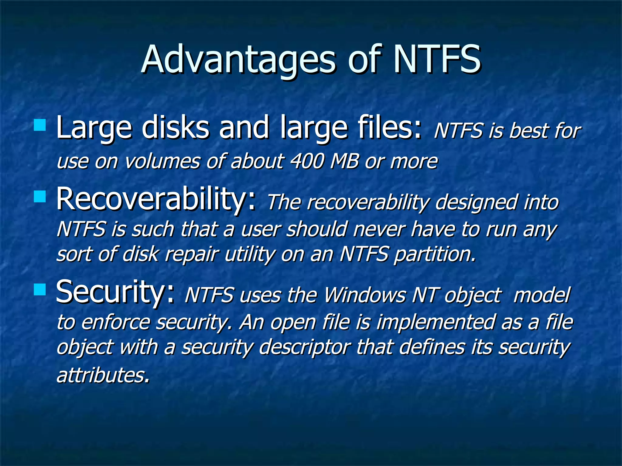 Advantages of NTFS
   Large disks and large files: NTFS is best for
    use on volumes of about 400 MB or more
   Recoverability: The recoverability designed into
    NTFS is such that a user should never have to run any
    sort of disk repair utility on an NTFS partition.
   Security: NTFS uses the Windows NT object            model
    to enforce security. An open file is implemented as a file
    object with a security descriptor that defines its security
    attributes.
 