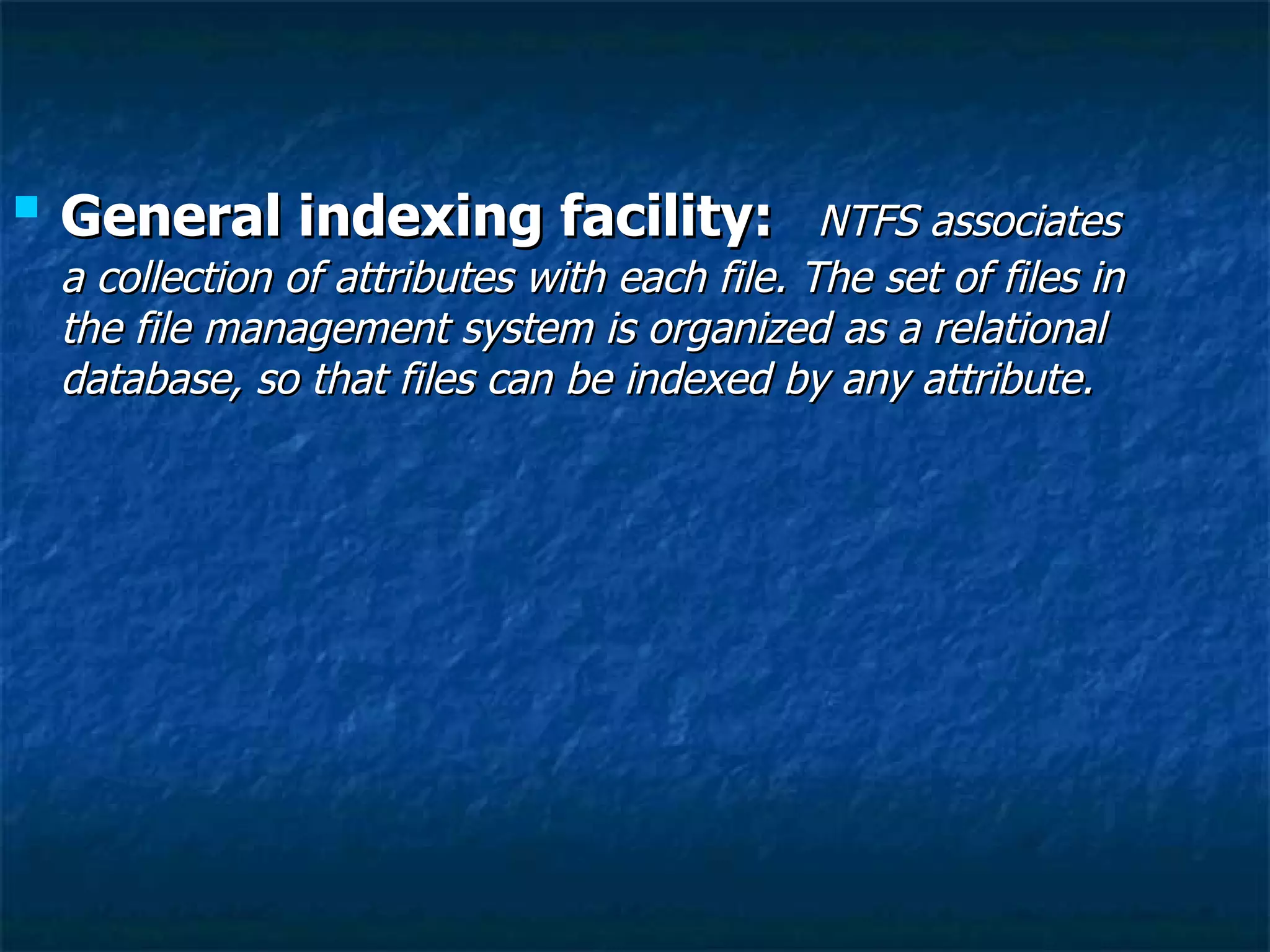    General indexing facility:                  NTFS associates
    a collection of attributes with each file. The set of files in
    the file management system is organized as a relational
    database, so that files can be indexed by any attribute.
 