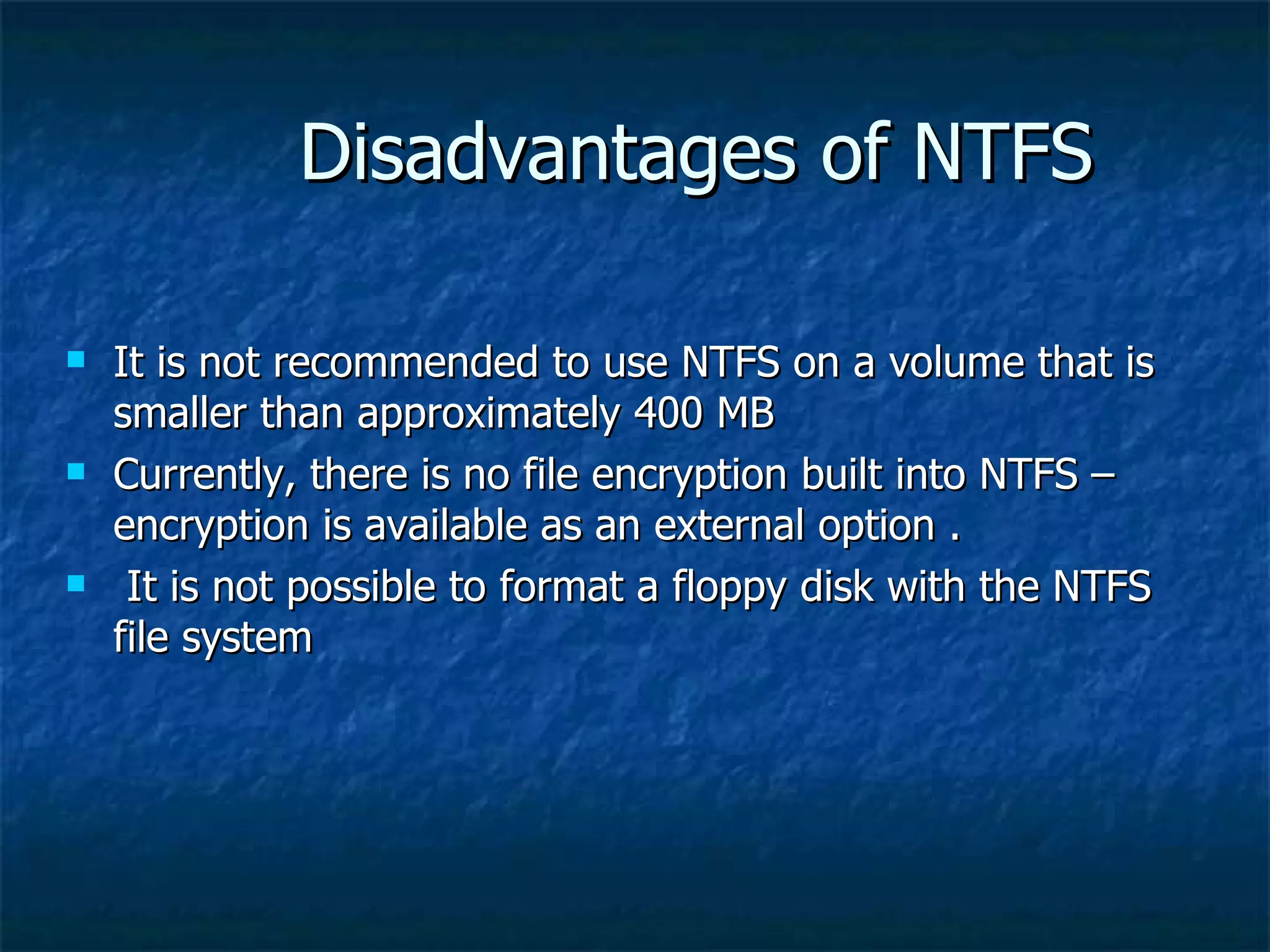 Disadvantages of NTFS

   It is not recommended to use NTFS on a volume that is
    smaller than approximately 400 MB
   Currently, there is no file encryption built into NTFS –
    encryption is available as an external option .
    It is not possible to format a floppy disk with the NTFS
    file system
 