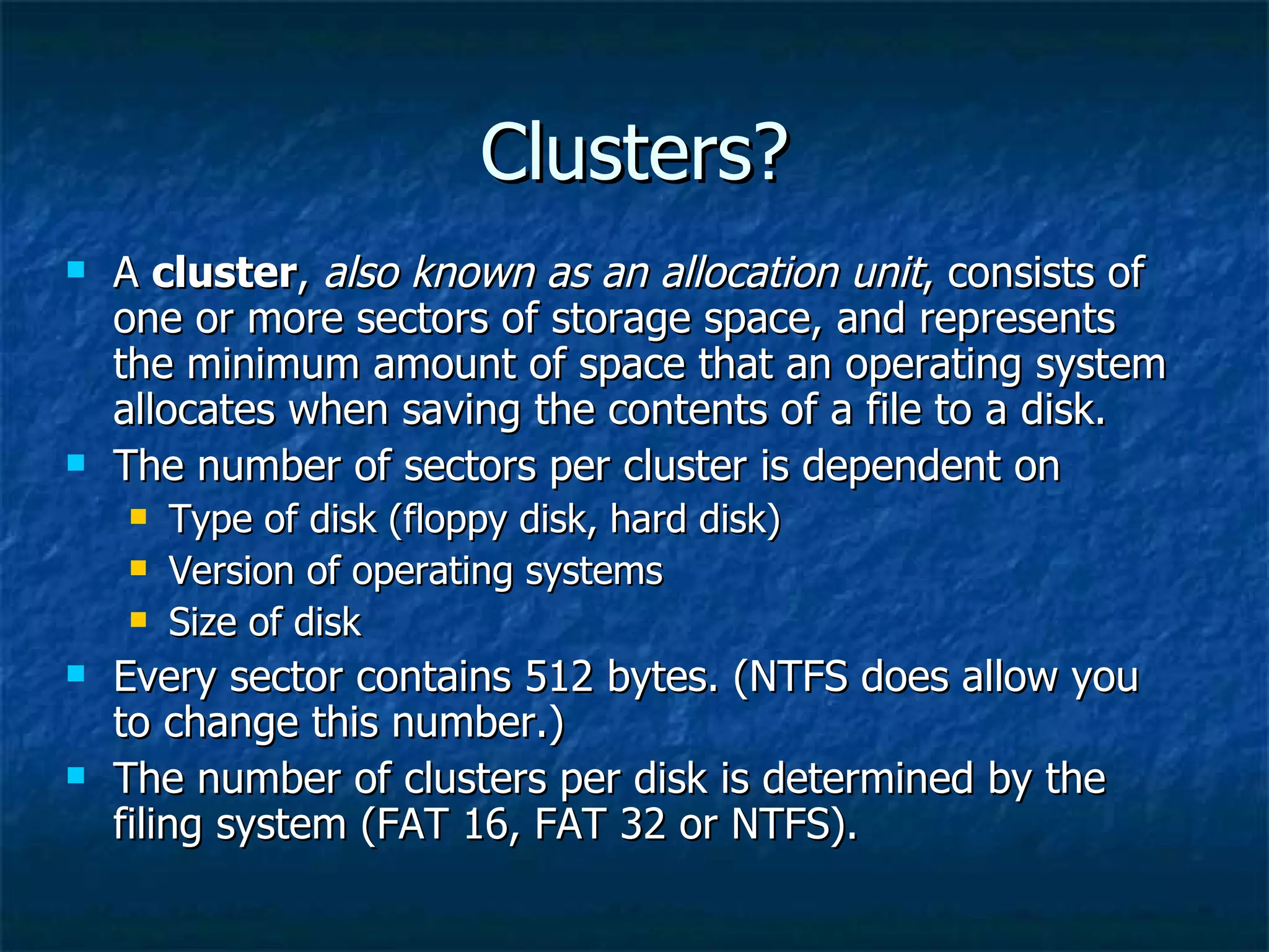 Clusters?
   A cluster, also known as an allocation unit, consists of
    one or more sectors of storage space, and represents
    the minimum amount of space that an operating system
    allocates when saving the contents of a file to a disk.
   The number of sectors per cluster is dependent on
       Type of disk (floppy disk, hard disk)
       Version of operating systems
       Size of disk
   Every sector contains 512 bytes. (NTFS does allow you
    to change this number.)
   The number of clusters per disk is determined by the
    filing system (FAT 16, FAT 32 or NTFS).
 