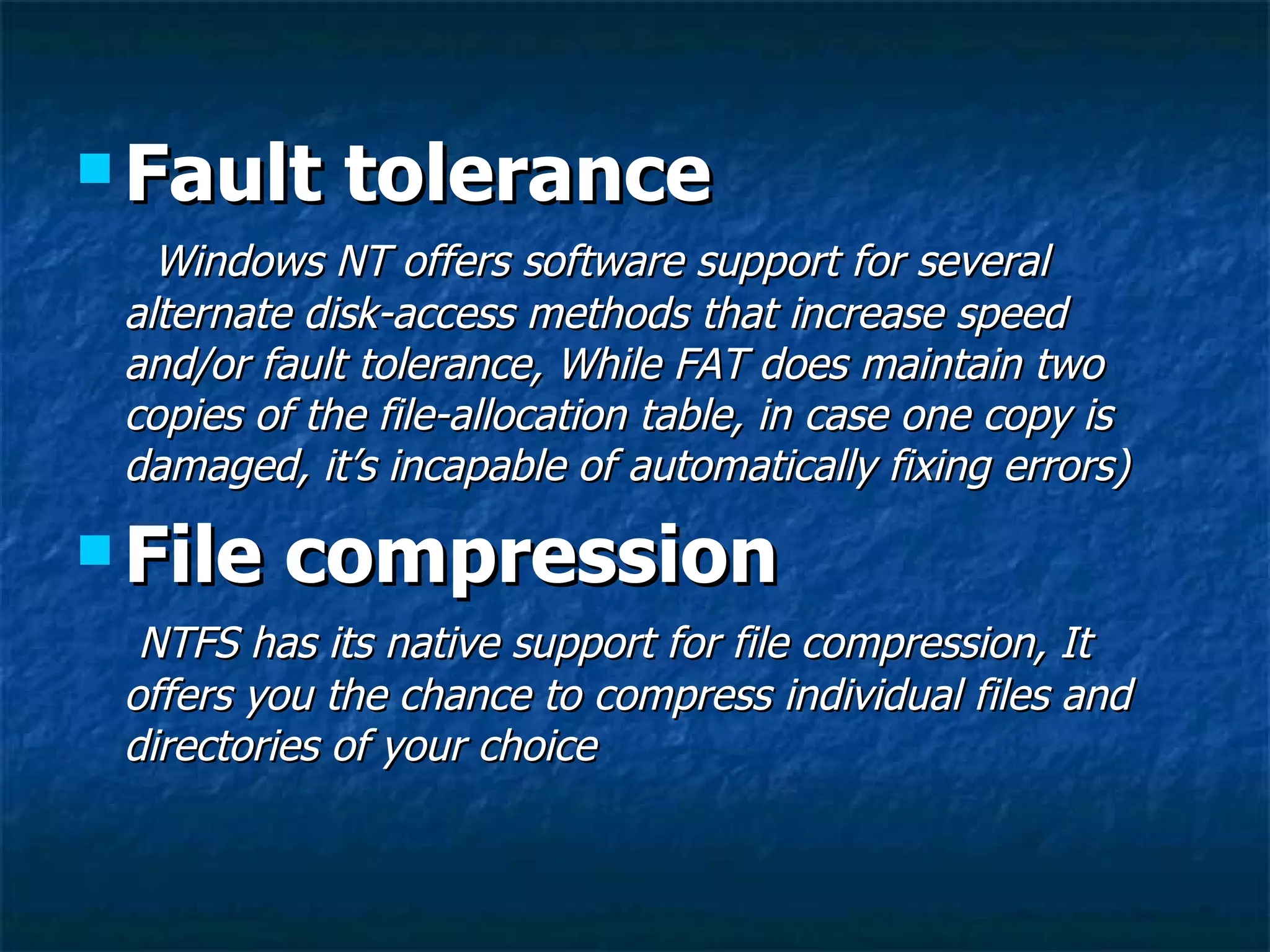  Fault      tolerance
   Windows NT offers software support for several
 alternate disk-access methods that increase speed
 and/or fault tolerance, While FAT does maintain two
 copies of the file-allocation table, in case one copy is
 damaged, it’s incapable of automatically fixing errors)

 File   compression
  NTFS has its native support for file compression, It
 offers you the chance to compress individual files and
 directories of your choice
 
