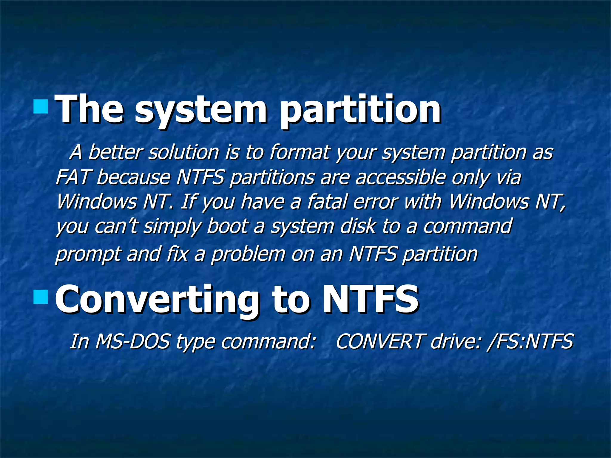  The    system partition
  A better solution is to format your system partition as
 FAT because NTFS partitions are accessible only via
 Windows NT. If you have a fatal error with Windows NT,
 you can’t simply boot a system disk to a command
 prompt and fix a problem on an NTFS partition

 Converting            to NTFS
  In MS-DOS type command: CONVERT drive: /FS:NTFS
 