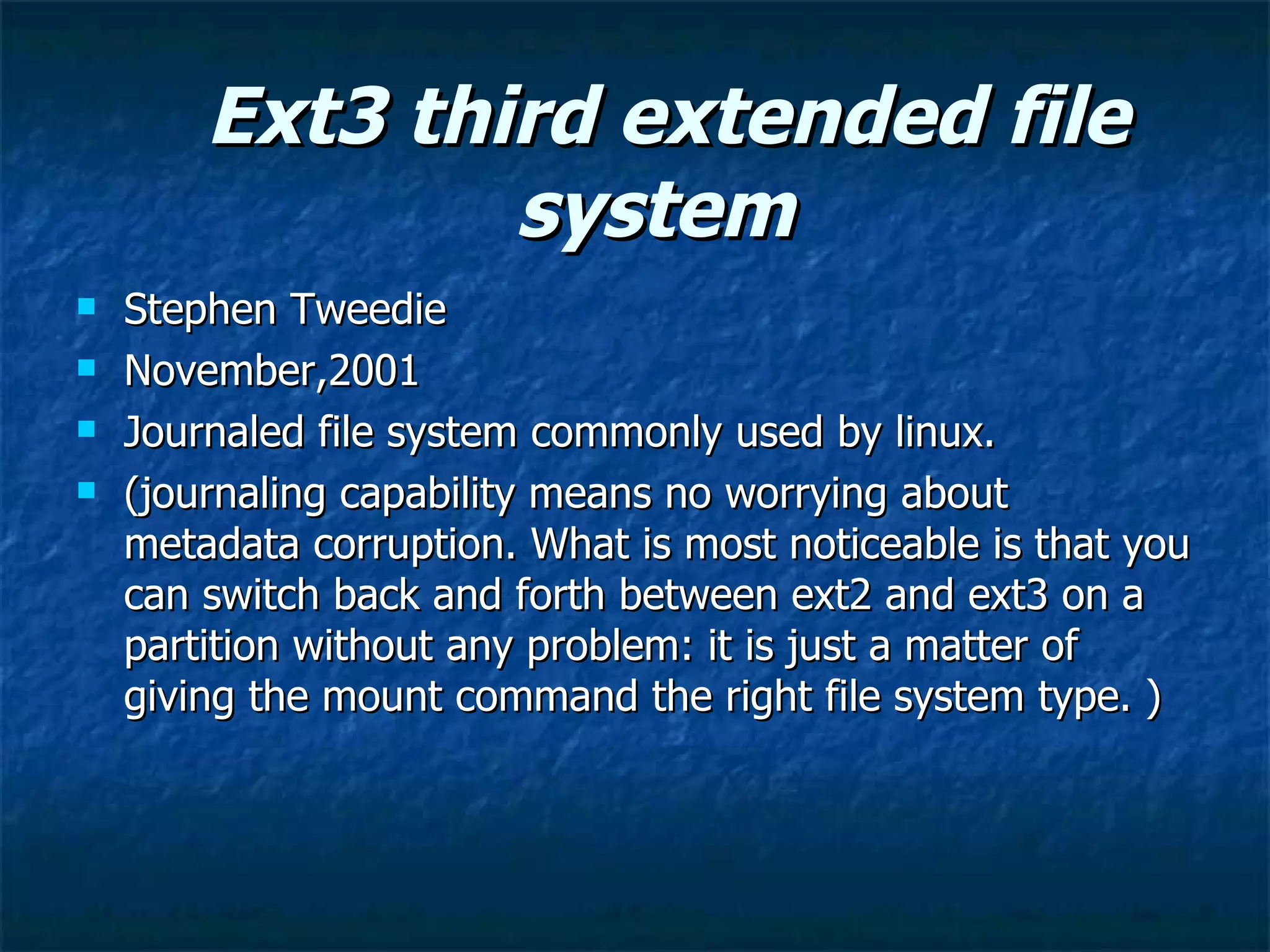 Ext3 third extended file
                system
   Stephen Tweedie
   November,2001
   Journaled file system commonly used by linux.
   (journaling capability means no worrying about
    metadata corruption. What is most noticeable is that you
    can switch back and forth between ext2 and ext3 on a
    partition without any problem: it is just a matter of
    giving the mount command the right file system type. )
 