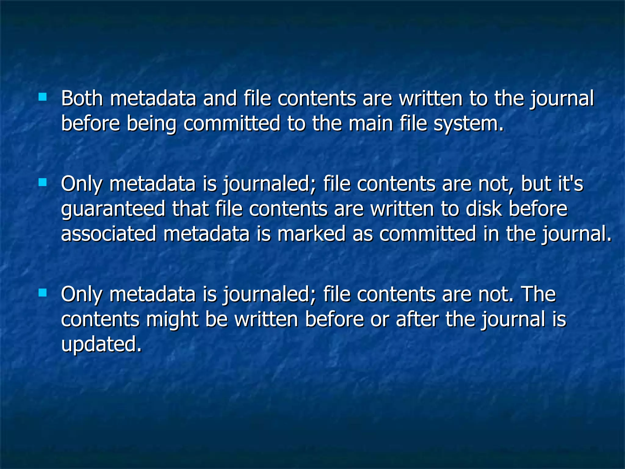    Both metadata and file contents are written to the journal
    before being committed to the main file system.

   Only metadata is journaled; file contents are not, but it's
    guaranteed that file contents are written to disk before
    associated metadata is marked as committed in the journal.

   Only metadata is journaled; file contents are not. The
    contents might be written before or after the journal is
    updated.
 