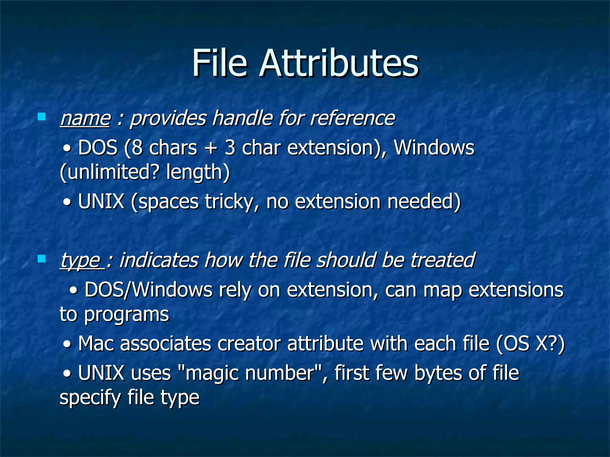 File Attributes
   name : provides handle for reference
    • DOS (8 chars + 3 char extension), Windows
    (unlimited? length)
    • UNIX (spaces tricky, no extension needed)

   type : indicates how the file should be treated
     • DOS/Windows rely on extension, can map extensions
    to programs
    • Mac associates creator attribute with each file (OS X?)
    • UNIX uses "magic number", first few bytes of file
    specify file type
 