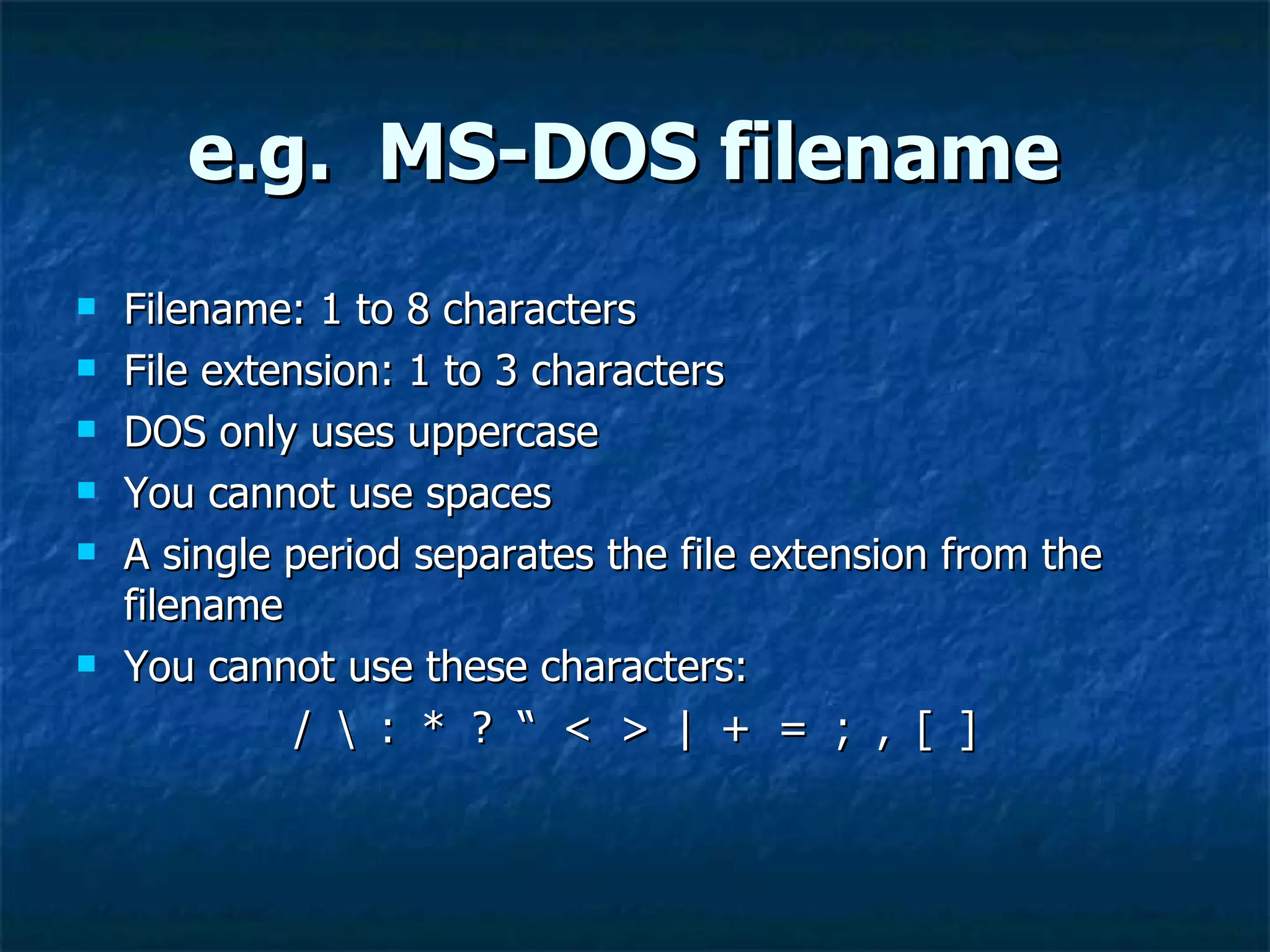 e.g. MS-DOS filename
   Filename: 1 to 8 characters
   File extension: 1 to 3 characters
   DOS only uses uppercase
   You cannot use spaces
   A single period separates the file extension from the
    filename
   You cannot use these characters:
              /  : * ? “ < > | + = ; , [ ]
 