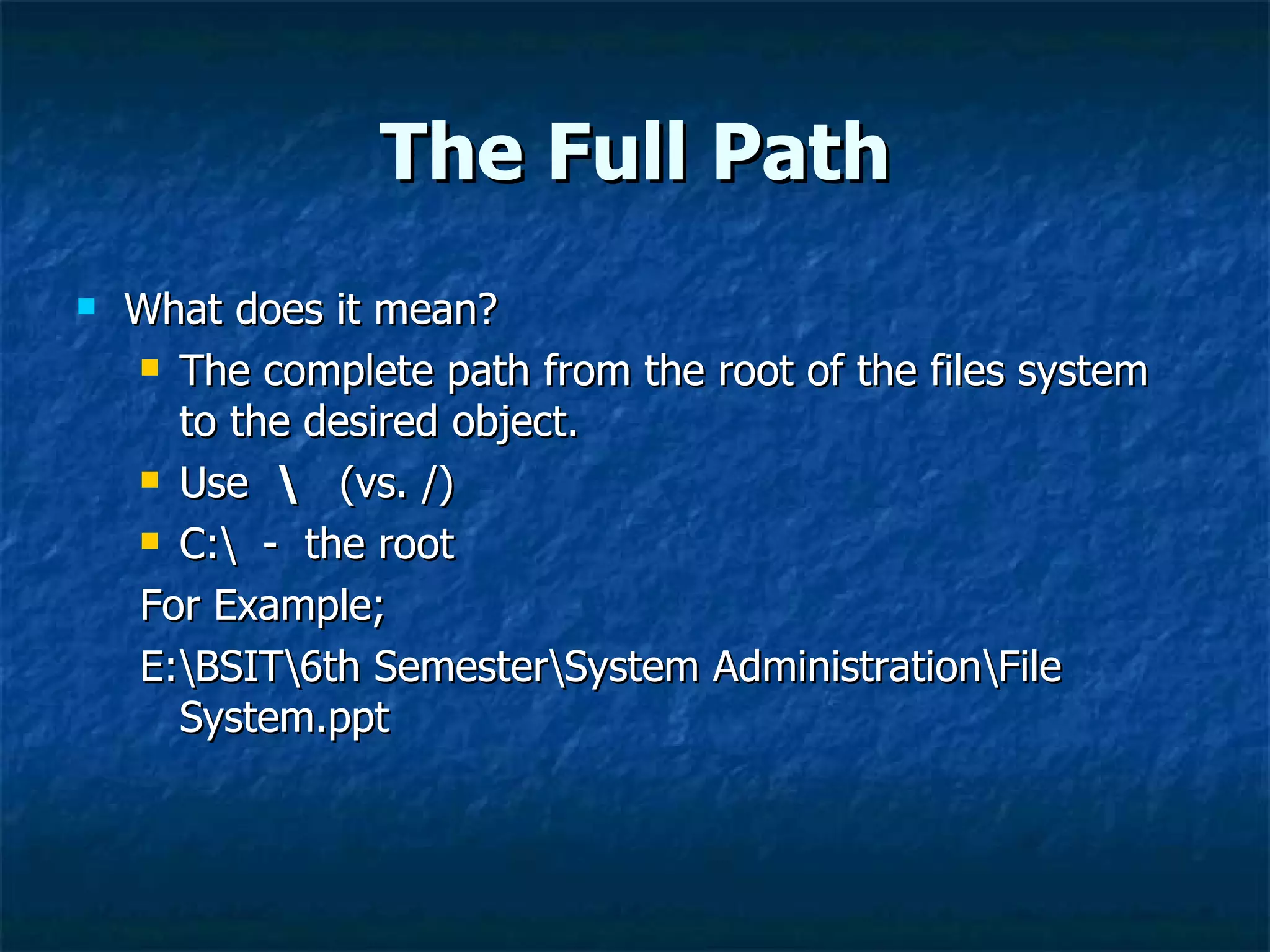 The Full Path
   What does it mean?
     The complete path from the root of the files system

      to the desired object.
     Use  (vs. /)

     C: - the root

    For Example;
    E:BSIT6th SemesterSystem AdministrationFile
      System.ppt
 