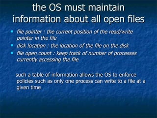 the OS must maintain
information about all open files
   file pointer : the current position of the read/write
    pointer in the file
   disk location : the location of the file on the disk
   file open count : keep track of number of processes
    currently accessing the file

    such a table of information allows the OS to enforce
    policies such as only one process can write to a file at a
    given time
 