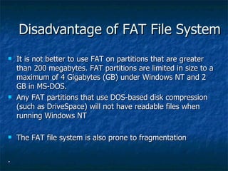 Disadvantage of FAT File System
   It is not better to use FAT on partitions that are greater
    than 200 megabytes. FAT...