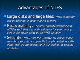 Advantages of NTFS
   Large disks and large files: NTFS is best for
    use on volumes of about 400 MB or more
   Recoverability: The recoverability designed into
    NTFS is such that a user should never have to run any
    sort of disk repair utility on an NTFS partition.
   Security: NTFS uses the Windows NT object            model
    to enforce security. An open file is implemented as a file
    object with a security descriptor that defines its security
    attributes.
 