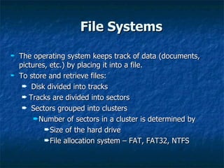 File Systems

²   The operating system keeps track of data (documents,
    pictures, etc.) by placing it into a file.
²   To store and retrieve files:
     ² Disk divided into tracks
     ² Tracks are divided into sectors
     ² Sectors grouped into clusters
         ²Number of sectors in a cluster is determined by
            ²Size of the hard drive
            ²File allocation system – FAT, FAT32, NTFS
 